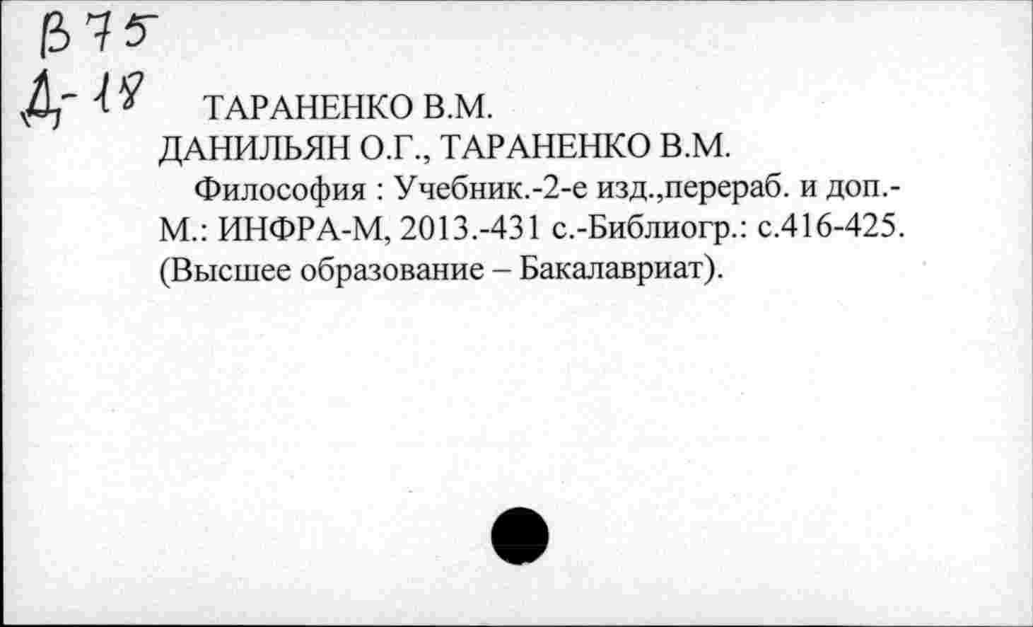 ﻿ТАРАНЕНКО В.М.
ДАНИЛЬЯН О.Г., ТАРАНЕНКО В.М.
Философия : Учебник.-2-е изд.,перераб. и доп,-М.: ИНФРА-М, 2013.-431 с.-Библиогр.: с.416-425. (Высшее образование - Бакалавриат).